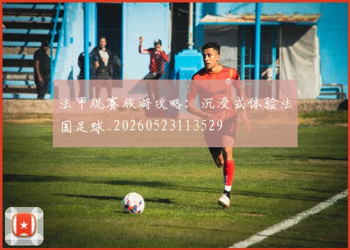法甲观赛旅游攻略:沉浸式体验法国足球_20260523113529