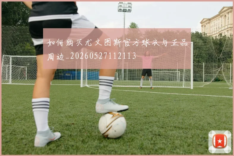 如何购买尤文图斯官方球衣与正品周边_20260527112113