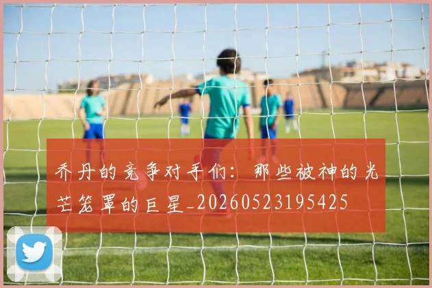 乔丹的竞争对手们:那些被神的光芒笼罩的巨星_20260523195425