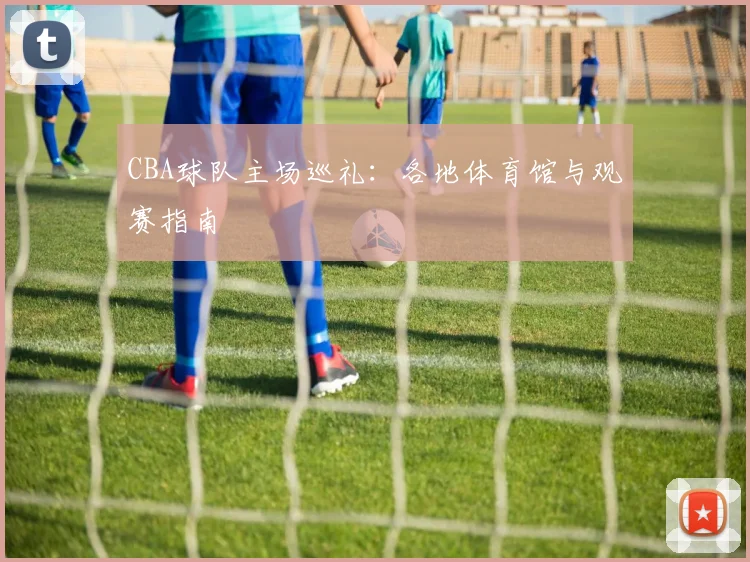 CBA球队主场巡礼:各地体育馆与观赛指南