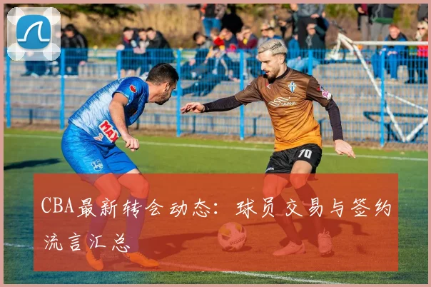 CBA最新转会动态:球员交易与签约流言汇总