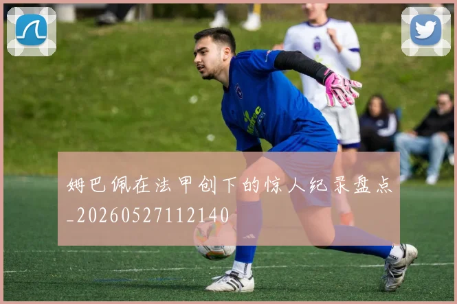 姆巴佩在法甲创下的惊人纪录盘点_20260527112140
