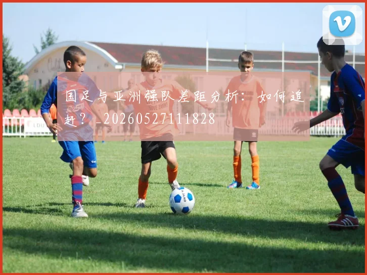 国足与亚洲强队差距分析：如何追赶？_20260527111828