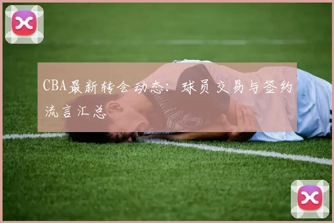 CBA最新转会动态:球员交易与签约流言汇总