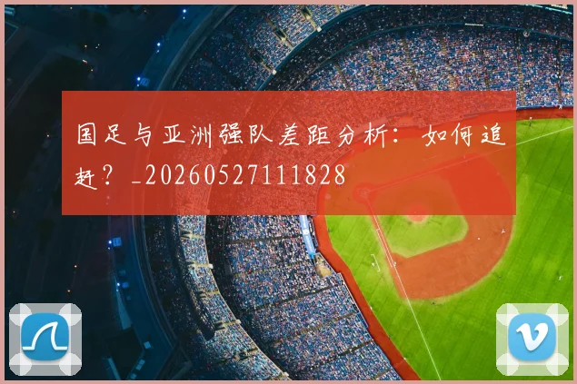 国足与亚洲强队差距分析：如何追赶？_20260527111828