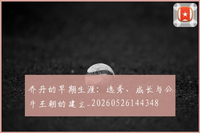 乔丹的早期生涯:选秀、成长与公牛王朝的建立_20260526144348