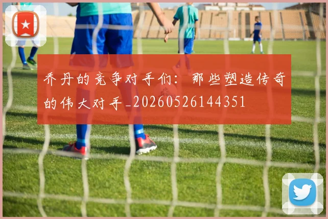 乔丹的竞争对手们:那些塑造传奇的伟大对手_20260526144351
