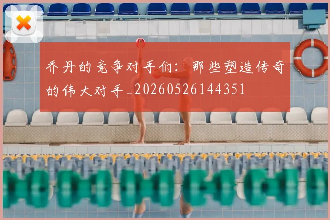 乔丹的竞争对手们：那些塑造传奇的伟大对手_20260526144351